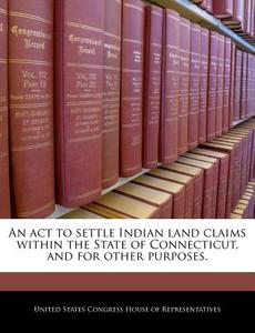 An Act To Settle Indian Land Claims Within The State Of Connecticut, And For Other Purposes. edito da Bibliogov