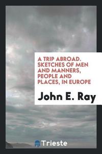 A Trip Abroad. Sketches of Men and Manners, People and Places, in Europe di John E. Ray edito da Trieste Publishing