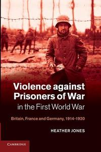 Violence Against Prisoners of War in the First World War di Heather Jones edito da Cambridge University Press