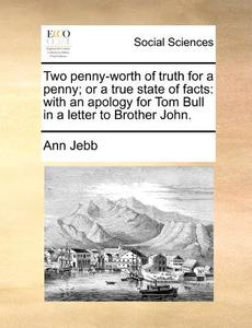 Two Penny-worth Of Truth For A Penny; Or A True State Of Facts di Ann Jebb edito da Gale Ecco, Print Editions