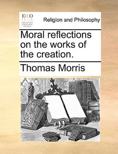 Moral Reflections On The Works Of The Creation di Thomas Morris edito da Gale Ecco, Print Editions