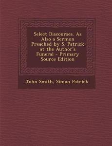 Select Discourses. as Also a Sermon Preached by S. Patrick at the Author's Funeral di John Smith, Simon Patrick edito da Nabu Press