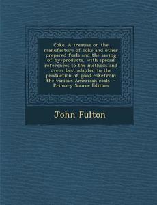 Coke. a Treatise on the Manufacture of Coke and Other Prepared Fuels and the Saving of By-Products, with Special References to the Methods and Ovens B di John Fulton edito da Nabu Press