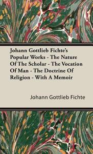 Johann Gottlieb Fichte's Popular Works - The Nature Of The Scholar - The Vocation Of Man - The Doctrine Of Religion - Wi di Johann Gottlieb Fichte edito da Boughton Press