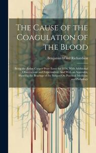 The Cause of the Coagulation of the Blood: Being the Astley Cooper Prize Essay for 1856, With Additional Observations and Experiments: And With an App di Benjamin Ward Richardson edito da LEGARE STREET PR