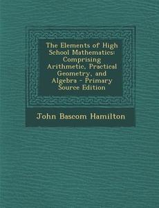 The Elements of High School Mathematics: Comprising Arithmetic, Practical Geometry, and Algebra di John Bascom Hamilton edito da Nabu Press