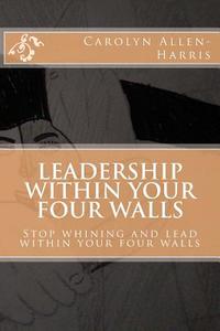 Leadership Within Your Four Walls: Stop Whining and Start Leading Within Your Four Walls di Carolyn J. Allen-Harris edito da Createspace