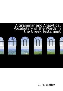 A Grammar And Analytical Vocabulary Of The Words In The Greek Testament di C H Waller edito da Bibliolife