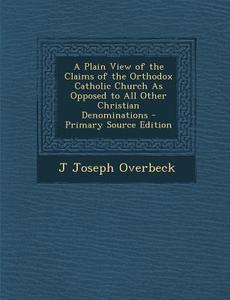 A Plain View of the Claims of the Orthodox Catholic Church as Opposed to All Other Christian Denominations di J. Joseph Overbeck edito da Nabu Press