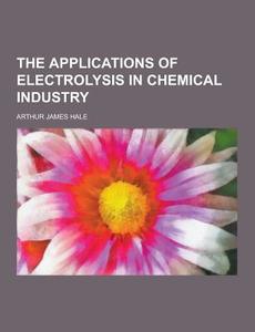 The Applications Of Electrolysis In Chemical Industry di Arthur James Hale edito da Theclassics.us