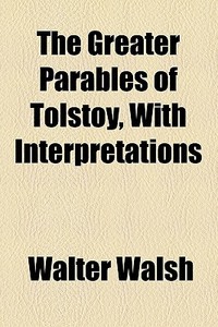 The Greater Parables Of Tolstoy, With Interpretations di Walter Walsh edito da General Books Llc