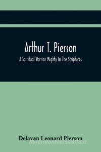 Arthur T. Pierson; A Spiritual Warrior Mighty In The Scriptures; A Leader In The Modern Missionary Crusade di Leonard Pierson Delavan Leonard Pierson edito da Alpha Editions