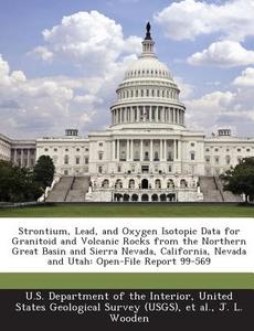 Strontium, Lead, And Oxygen Isotopic Data For Granitoid And Volcanic Rocks From The Northern Great Basin And Sierra Nevada, California, Nevada And Uta di J L Wooden edito da Bibliogov