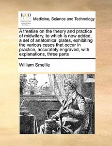 A Treatise On The Theory And Practice Of Midwifery, To Which Is Now Added, A Set Of Anatomical Plates, Exhibiting The Various Cases That Occur In Prac di William Smellie edito da Gale Ecco, Print Editions