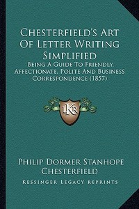Chesterfield's Art of Letter Writing Simplified: Being a Guide to Friendly, Affectionate, Polite and Business Correspondence (1857) di Philip Dormer Stanhope Chesterfield edito da Kessinger Publishing