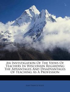 An Investigation of the Views of Teachers in Wisconsin Regarding the Advantages and Disadvantages of Teaching as a Profession di Jean Francis Rolfe edito da Nabu Press