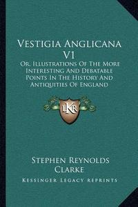 Vestigia Anglicana V1: Or, Illustrations of the More Interesting and Debatable Points in the History and Antiquities of England di Stephen Reynolds Clarke edito da Kessinger Publishing