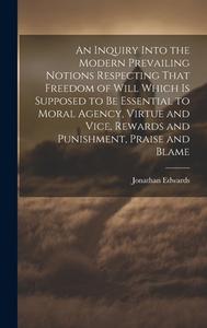 An Inquiry Into the Modern Prevailing Notions Respecting That Freedom of Will Which is Supposed to Be Essential to Moral Agency, Virtue and Vice, Rewa di Jonathan Edwards edito da LEGARE STREET PR