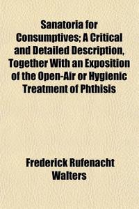 Sanatoria For Consumptives; A Critical And Detailed Description, Together With An Exposition Of The Open-air Or Hygienic Treatment Of Phthisis di Frederick Rufenacht Walters edito da General Books Llc