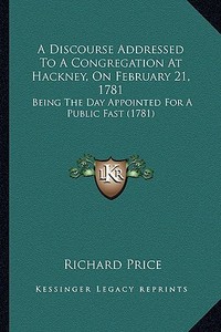 A Discourse Addressed to a Congregation at Hackney, on February 21, 1781: Being the Day Appointed for a Public Fast (1781) di Richard Price edito da Kessinger Publishing