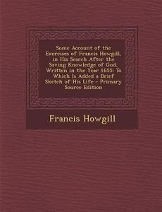 Some Account of the Exercises of Francis Howgill, in His Search After the Saving Knowledge of God, Written in the Year 1655: To Which Is Added a Brief di Francis Howgill edito da Nabu Press