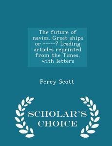 The Future Of Navies. Great Ships Or -----? Leading Articles Reprinted From The Times, With Letters - Scholar's Choice Edition di Percy Scott edito da Scholar's Choice
