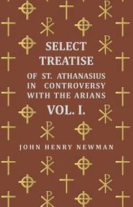 Select Treatise of St. Athanasius in Controversy with the Arians Vol. I. di John Henry Newman edito da Walton Press