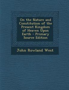 On the Nature and Constitution of the Present Kingdom of Heaven Upon Earth - Primary Source Edition di John Rowland West edito da Nabu Press