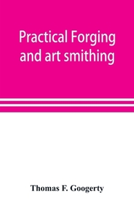 Practical forging and art smithing di Thomas F. Googerty edito da Alpha Editions