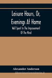 Leisure Hours, Or, Evenings At Home; Well Spent In The Improvement Of The Mind di Alexander Anderson edito da Alpha Editions
