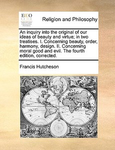 An Inquiry Into The Original Of Our Ideas Of Beauty And Virtue; In Two Treatises. I. Concerning Beauty, Order, Harmony, Design. Ii. Concerning Moral G di Francis Hutcheson edito da Gale Ecco, Print Editions