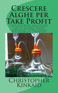 Crescere Alghe Per Take Profit: Come Costruire Una Cultura Di Alghe Fotobioreattore Per Le Proteine, Lipidi, Carboidrati, Antiossidanti, Biocarburanti di Christopher Kinkaid edito da Createspace
