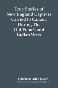 True Stories Of New England Captives Carried To Canada During The Old French And Indian Wars di Alice Baker Charlotte Alice Baker edito da Alpha Editions