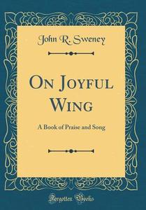 On Joyful Wing: A Book of Praise and Song (Classic Reprint) di John R. Sweney edito da Forgotten Books