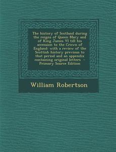 The History of Scotland During the Reigns of Queen Mary and of King James VI Till His Accession to the Crown of England: With a Review of the Scottish di William Robertson edito da Nabu Press