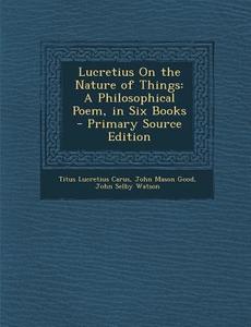 Lucretius on the Nature of Things: A Philosophical Poem, in Six Books - Primary Source Edition di Titus Lucretius Carus, John Mason Good, John Selby Watson edito da Nabu Press