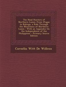The Head Hunters of Northern Luzon: From Ifugao to Kalinga, a Ride Through the Mountains of Northern Luzon: With an Appendix on the Independence of Th di Cornelis Witt De Willcox edito da Nabu Press