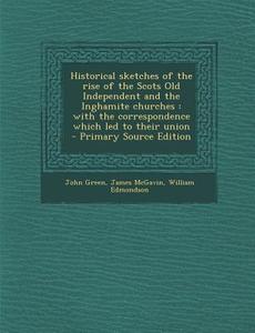 Historical Sketches of the Rise of the Scots Old Independent and the Inghamite Churches: With the Correspondence Which Led to Their Union di John Green, James McGavin, William Edmondson edito da Nabu Press