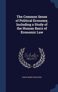 The Common Sense Of Political Economy, Including A Study Of The Human Basis Of Economic Law di Philip Henry Wicksteed edito da Sagwan Press