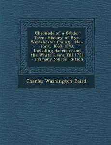 Chronicle of a Border Town: History of Rye, Westchester County, New York, 1660-1870, Including Harrison and the White Plains Till 1788 di Charles Washington Baird edito da Nabu Press