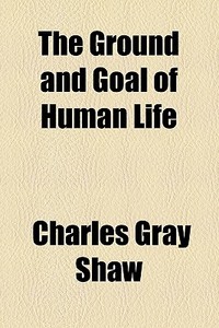 The Ground And Goal Of Human Life di Charles Gray Shaw edito da General Books Llc