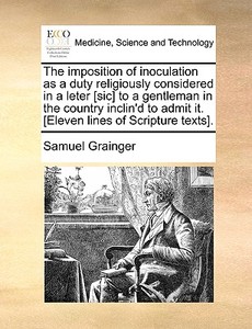 The Imposition Of Inoculation As A Duty Religiously Considered In A Leter [sic] To A Gentleman In The Country Inclin'd To Admit It. [eleven Lines Of S di Samuel Grainger edito da Gale Ecco, Print Editions