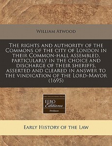 The Rights And Authority Of The Commons Of The City Of London In Their Common-hall Assembled, Particularly In The Choice And Discharge Of Their Sherif di William Atwood edito da Eebo Editions, Proquest