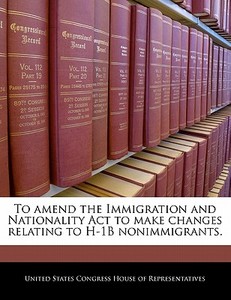 To Amend The Immigration And Nationality Act To Make Changes Relating To H-1b Nonimmigrants. edito da Bibliogov