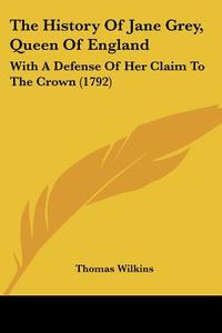 The History Of Jane Grey, Queen Of England: With A Defense Of Her Claim To The Crown (1792) di Thomas Wilkins edito da Kessinger Publishing, Llc