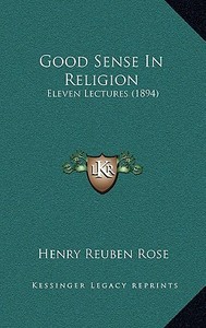 Good Sense in Religion: Eleven Lectures (1894) di Henry Reuben Rose edito da Kessinger Publishing