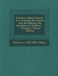 Primary Object Lessons, for Training the Senses and Developing the Faculties of Children .. - Primary Source Edition di Norman a. 1822-1895 Calkins edito da Nabu Press