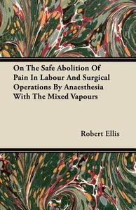 On the Safe Abolition of Pain in Labour and Surgical Operations by Anaesthesia with the Mixed Vapours di Robert Ellis edito da Negley Press