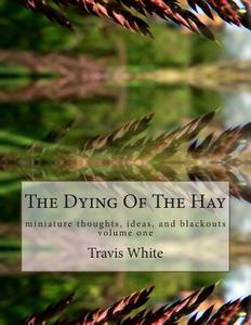 The Dying of the Hay: Miniature Thoughts, Ideas, and Blackouts di Travis White edito da Createspace
