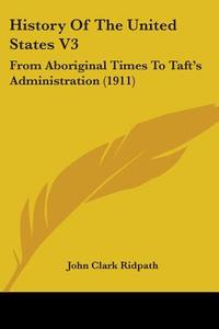 History of the United States V3: From Aboriginal Times to Taft's Administration (1911) di John Clark Ridpath edito da Kessinger Publishing